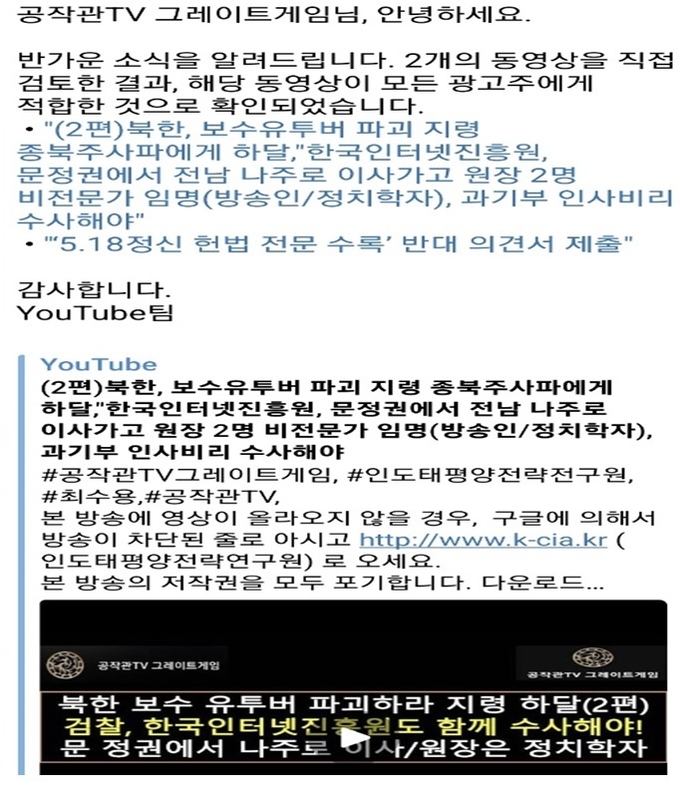 구글코리아가 영상 검토 결과 광고가 적합하다고 보내온 메일.&nbsp; 구글코리아는 광고를 붙였다가 '증오심 표현' 기준을 들어 '공작관TV 그레이트'에 올라간 영상을 임의적으로 삭제하였습니다. 그러나 똑같은 영상이 '글로벌디펜스뉴스'와 '성상훈의 국내외정세분석'에 올라가 있는데 이 영상에 대해서는 영상을 삭제하지 않고 그대로 두고 있습니다. 구글코리아에 대한 블랙리스트 사건에 대해서 검찰 조사가 필요합니다.